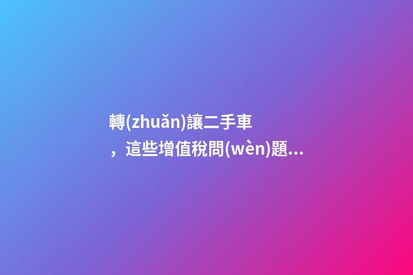 轉(zhuǎn)讓二手車，這些增值稅問(wèn)題必須知道